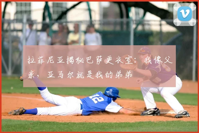 拉菲尼亚揭秘巴萨更衣室：我像父亲，亚马尔就是我的弟弟