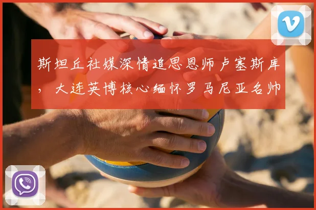 斯坦丘社媒深情追思恩师卢塞斯库，大连英博核心缅怀罗马尼亚名帅