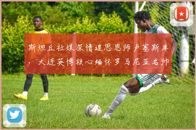 斯坦丘社媒深情追思恩师卢塞斯库,大连英博核心缅怀罗马尼亚名帅
