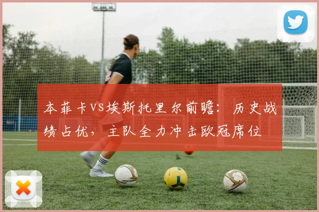 本菲卡vs埃斯托里尔前瞻：历史战绩占优，主队全力冲击欧冠席位