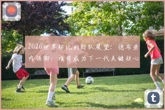 2026世界杯比利时队展望:德布劳内领衔,谁将成为下一代关键核心?