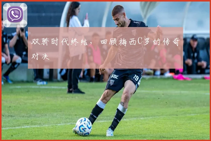 双骄时代终结,回顾梅西C罗的传奇对决