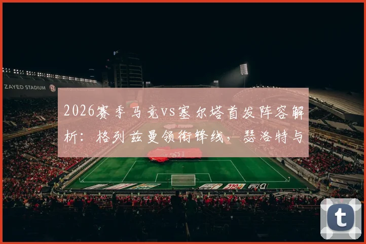 2026赛季马竞vs塞尔塔首发阵容解析：格列兹曼领衔锋线，瑟洛特与卢克曼搭档出战，附关键球员点评