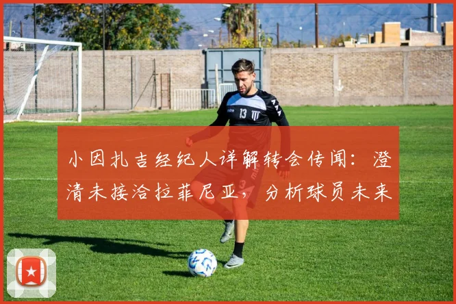 小因扎吉经纪人详解转会传闻:澄清未接洽拉菲尼亚,分析球员未来下家可能