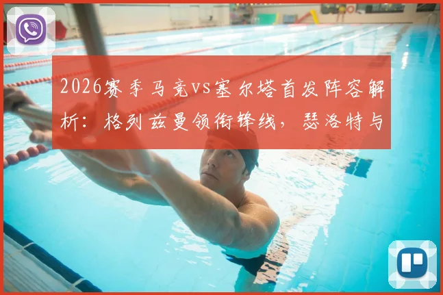 2026赛季马竞vs塞尔塔首发阵容解析：格列兹曼领衔锋线，瑟洛特与卢克曼搭档出战，附关键球员点评