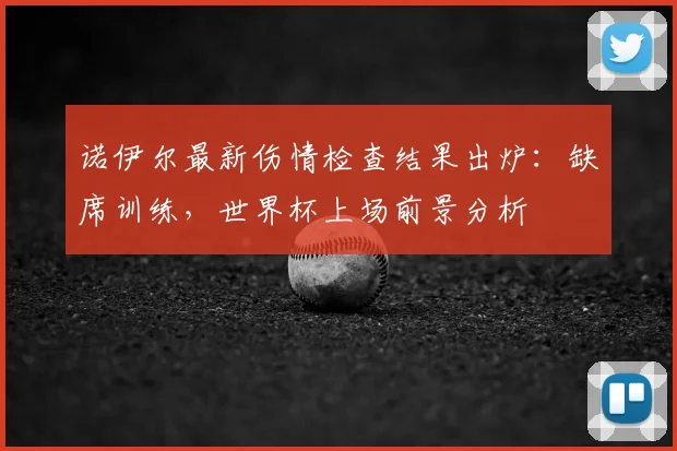 诺伊尔最新伤情检查结果出炉：缺席训练，世界杯上场前景分析