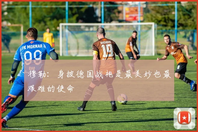 穆勒：身披德国战袍是最美妙也最艰难的使命