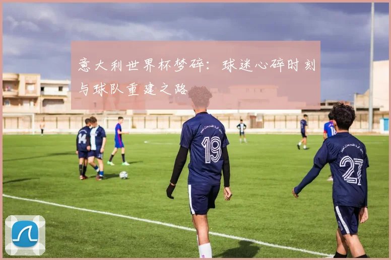 意大利世界杯梦碎：球迷心碎时刻与球队重建之路